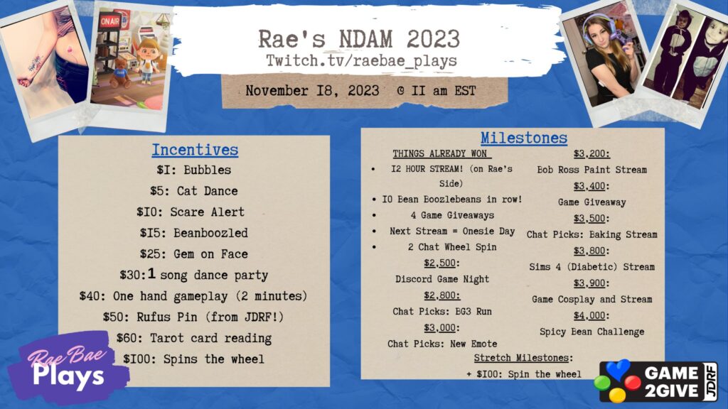 Rae’s NDAM 2023 Twitch.tv/raebae_plays November 18, 2023 @ 11am EST Two columns of text displaying Incentives and Milestones. Incentives: $1 Bubbles, $5 Cat Dance, $10 Scare Alert, $15 Beanboozled, $25 Gem on Face, $30 1 song dance party, $40 One hand gameplay (2 minutes), $50 Rufus Pin (from JDRF!), $60 Tarot card reading, $100 Spins the wheel. Milestones: Things Already One: 12 Hour Stream! (on Rae’s Side), 10 Bean Boozlebeans in a row!, 4 Game Giveaways, Next Stream = Onesie Day, 2 Chat Wheel Spin, $2,500 Discord Game Night, $2,800 Chat Picks: BG3 Run, $3,000 Chat Picks: New Emote, $3,200 Bob Ross Paint Stream, $3,400 Game Giveaway, $3,500 Chat Picks: Baking Stream, $3,800 Sims 4 (Diabetic) stream, $3,900 Game Cosplay and Stream, $4,000 Spicy Bean Challenge, Stretch Milestones +$100: Spin the wheel
